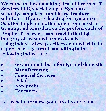 Text Box: Welcome to the consulting firm of Prophet IT Services LLC, specializing in Symantec security, compliance and infrastructure solutions.  If you are looking for Symantec Solution implementation or custom on-site training and consultation the professionals of Prophet IT Services can provide the high integrity of seasoned professionals. Using industry best practices coupled with the experience of years of consulting in the following industries:Government, both foreign and domesticManufacturingFinancial ServicesRetailNon-profitEducationLet us help preserve your profits and data.